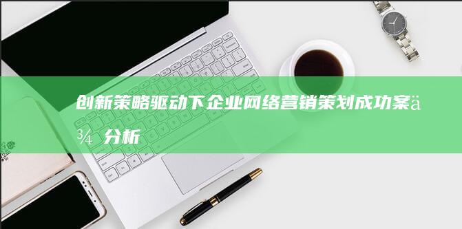 创新策略驱动下：企业网络营销策划成功案例分析